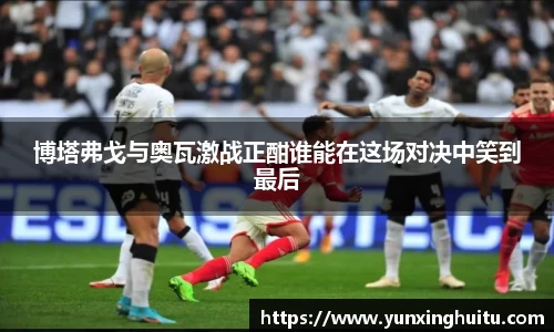 博塔弗戈与奥瓦激战正酣谁能在这场对决中笑到最后
