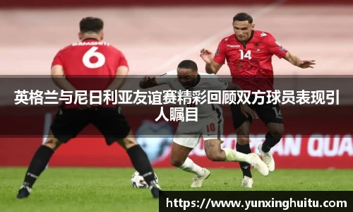 英格兰与尼日利亚友谊赛精彩回顾双方球员表现引人瞩目